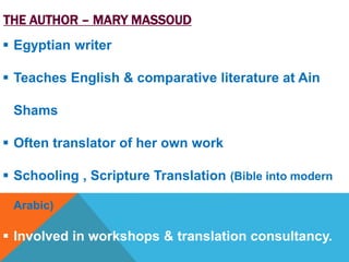 THE AUTHOR – MARY MASSOUD 
 Egyptian writer 
 Teaches English & comparative literature at Ain 
Shams 
 Often translator of her own work 
 Schooling , Scripture Translation (Bible into modern 
Arabic) 
 Involved in workshops & translation consultancy. 
 