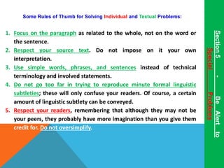 Some Rules of Thumb for Solving Individual and Textual Problems: 
1. Focus on the paragraph as related to the whole, not on the word or 
the sentence. 
2. Respect your source text. Do not impose on it your own 
interpretation. 
3. Use simple words, phrases, and sentences instead of technical 
terminology and involved statements. 
4. Do not go too far in trying to reproduce minute formal linguistic 
subtleties; these will only confuse your readers. Of course, a certain 
amount of linguistic subtlety can be conveyed. 
5. Respect your readers, remembering that although they may not be 
your peers, they probably have more imagination than you give them 
credit for. Do not oversimplify. 
Section 5 - Be Alert to 
Special Problems 
 