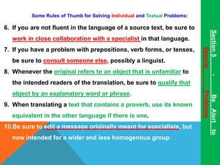 Some Rules of Thumb for Solving Individual and Textual Problems: 
6. If you are not fluent in the language of a source text, be sure to 
work in close collaboration with a specialist in that language. 
7. If you have a problem with prepositions, verb forms, or tenses, 
be sure to consult someone else, possibly a linguist. 
8. Whenever the original refers to an object that is unfamiliar to 
the intended readers of the translation, be sure to qualify that 
object by an explanatory word or phrase. 
9. When translating a text that contains a proverb, use its known 
equivalent in the other language if there is one. 
10.Be sure to edit a message originally meant for specialists, but 
now intended for a wider and less homogenous group. 
Section 5 - Be Alert to 
Special Problems 
 