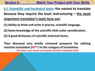 Section 6 - Match Your Project with Your Skills. 
6.1 Scientific and technical texts: the easiest to translate 
because they require the least restructuring – the most 
important translator’s tools here are: 
(1) Ability to think and write in precise, scientific language. 
(2) Some knowledge of the scientific field under consideration. 
(3) A good dictionary of scientific technical terms. 
Then Massoud very briefly reviewed prospects for utilizing 
machine translation (MT*) in this category of translation. 
*Or what is now known as Computer Assisted Translation (CAT) 
 