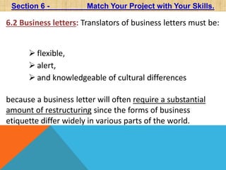 Section 6 - Match Your Project with Your Skills. 
6.2 Business letters: Translators of business letters must be: 
 flexible, 
 alert, 
 and knowledgeable of cultural differences 
because a business letter will often require a substantial 
amount of restructuring since the forms of business 
etiquette differ widely in various parts of the world. 
 