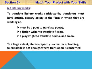 Section 6 - Match Your Project with Your Skills. 
6.3 Literary works: 
To translate literary works satisfactorily, translators must 
have artistic, literary ability in the form in which they are 
working i.e. 
 must be a poet to translate poetry, 
 a fiction writer to translate fiction, 
 a playwright to translate drama, and so on. 
To a large extent, literary capacity is a matter of training, 
talent alone is not enough where translation is concerned. 
 