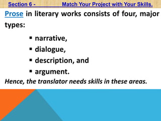 Section 6 - Match Your Project with Your Skills. 
Prose in literary works consists of four, major 
types: 
 narrative, 
 dialogue, 
 description, and 
 argument. 
Hence, the translator needs skills in these areas. 
 