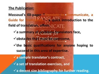 The Publication: 
Massoud's 88-pager “Translate to Communicate, a 
Guide for Translators” - a quick introduction to the 
field of translation, offers: 
a summary of problems translators face, 
obstacles that must be overcome, 
the basic qualifications for anyone hoping to 
succeed in this area of expertise. 
a sample translator's contract, 
a set of translation exercises, and 
a decent size bibliography for further reading. 
 