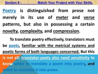 Section 6 - Match Your Project with Your Skills. 
Poetry is distinguished from prose not 
merely in its use of meter and verse 
patterns, but also in possessing a certain 
novelty, complexity, and compression. 
To translate poetry effectively, translators must 
be poets, familiar with the metrical systems and 
poetic forms of both languages concerned. But this 
is not all; translator-poets also need sensitivity to 
know when to translate a poem into poetry, and 
when to translate it into prose. 
 