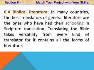 Section 6 - Match Your Project with Your Skills. 
6.4 Biblical literature: In many countries, 
the best translators of general literature are 
the ones who have had their schooling in 
Scripture translation. Translating the Bible 
takes versatility from every kind of 
translator for it contains all the forms of 
literature. 
 