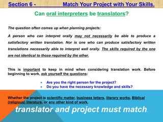 Section 6 - Match Your Project with Your Skills. 
Can oral interpreters be translators? 
The question often comes up when planning projects: 
A person who can interpret orally may not necessarily be able to produce a 
satisfactory written translation. Nor is one who can produce satisfactory written 
translations necessarily able to interpret well orally. The skills required by the one 
are not identical to those required by the other. 
This is important to keep in mind when considering translation work. Before 
beginning to work, ask yourself the questions: 
 Are you the right person for the project? 
 Do you have the necessary knowledge and skills? 
Whether the project is scientific matter, business letters, literary works, Biblical 
(religious) literature, or any other kind of work, 
translator and project must match. 
 