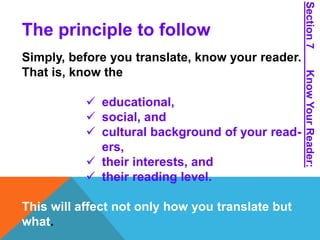 The principle to follow 
Simply, before you translate, know your reader. 
That is, know the 
 educational, 
 social, and 
 cultural background of your read-ers, 
 their interests, and 
 their reading level. 
This will affect not only how you translate but 
what. 
Section 7 Know Your Reader: 
 