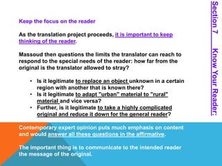 Keep the focus on the reader 
As the translation project proceeds, it is important to keep 
thinking of the reader. 
Massoud then questions the limits the translator can reach to 
respond to the special needs of the reader: how far from the 
original is the translator allowed to stray? 
• Is it legitimate to replace an object unknown in a certain 
region with another that is known there? 
• Is it legitimate to adapt "urban" material to "rural" 
material and vice versa? 
• Further, is it legitimate to take a highly complicated 
original and reduce it down for the general reader? 
Contemporary expert opinion puts much emphasis on content 
and would answer all these questions in the affirmative. 
The important thing is to communicate to the intended reader 
the message of the original. 
Section 7 Know Your Reader: 
 