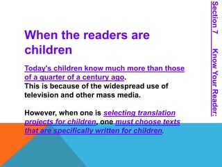 When the readers are 
children 
Today's children know much more than those 
of a quarter of a century ago. 
This is because of the widespread use of 
television and other mass media. 
However, when one is selecting translation 
projects for children, one must choose texts 
that are specifically written for children. 
Section 7 Know Your Reader: 
 