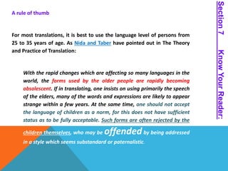 A rule of thumb 
For most translations, it is best to use the language level of persons from 
25 to 35 years of age. As Nida and Taber have pointed out in The Theory 
and Practice of Translation: 
With the rapid changes which are affecting so many languages in the 
world, the forms used by the older people are rapidly becoming 
obsolescent. If in translating, one insists on using primarily the speech 
of the elders, many of the words and expressions are likely to appear 
strange within a few years. At the same time, one should not accept 
the language of children as a norm, for this does not have sufficient 
status as to be fully acceptable. Such forms are often rejected by the 
children themselves, who may be offended by being addressed 
in a style which seems substandard or paternalistic. 
Section 7 Know Your Reader: 
 