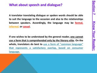 What about speech and dialogue? 
A translator translating dialogue or spoken words should be able 
to suit the language to the occasion and also to the relationships 
between speakers. Accordingly, the language may be formal, 
informal, or casual. 
If one wishes to be understood by the general reader, one cannot 
use a form that is comprehended only by the literary elite. On the 
whole, translators do best to use a form of "common language" 
that represents a satisfactory overlap, based on consumer 
language. 
Section 7 Know Your Reader: 
 