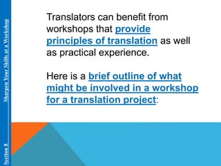 Translators can benefit from 
workshops that provide 
principles of translation as well 
as practical experience. 
Here is a brief outline of what 
might be involved in a workshop 
for a translation project: 
Section 8 Sharpen Your Skills at aWorkshop 
 