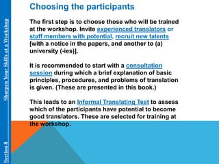 Choosing the participants 
The first step is to choose those who will be trained 
at the workshop. Invite experienced translators or 
staff members with potential, recruit new talents 
[with a notice in the papers, and another to (a) 
university (-ies)]. 
It is recommended to start with a consultation 
session during which a brief explanation of basic 
principles, procedures, and problems of translation 
is given. (These are presented in this book.) 
This leads to an Informal Translating Test to assess 
which of the participants have potential to become 
good translators. These are selected for training at 
the workshop. 
Section 8 Sharpen Your Skills at aWorkshop 
 