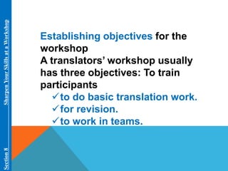Establishing objectives for the 
workshop 
A translators’ workshop usually 
has three objectives: To train 
participants 
to do basic translation work. 
for revision. 
to work in teams. 
Section 8 Sharpen Your Skills at aWorkshop 
 