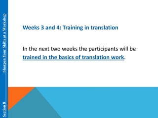 Section 8 Sharpen Your Skills at aWorkshop 
Weeks 3 and 4: Training in translation 
In the next two weeks the participants will be 
trained in the basics of translation work. 
 