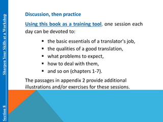 Section 8 Sharpen Your Skills at aWorkshop 
Discussion, then practice 
Using this book as a training tool, one session each 
day can be devoted to: 
 the basic essentials of a translator's job, 
 the qualities of a good translation, 
 what problems to expect, 
 how to deal with them, 
 and so on (chapters 1-7). 
The passages in appendix 2 provide additional 
illustrations and/or exercises for these sessions. 
 