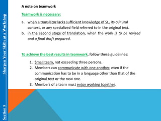 Section 8 Sharpen Your Skills at aWorkshop 
A note on teamwork 
Teamwork is necessary: 
a. when a translator lacks sufficient knowledge of SL, its cultural 
context, or any specialized field referred to in the original text. 
b. in the second stage of translation, when the work is to be revised 
and a final draft prepared. 
To achieve the best results in teamwork, follow these guidelines: 
1. Small team, not exceeding three persons. 
2. Members can communicate with one another, even if the 
communication has to be in a language other than that of the 
original text or the new one. 
3. Members of a team must enjoy working together. 
 
