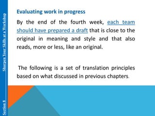 Section 8 Sharpen Your Skills at aWorkshop 
Evaluating work in progress 
By the end of the fourth week, each team 
should have prepared a draft that is close to the 
original in meaning and style and that also 
reads, more or less, like an original. 
The following is a set of translation principles 
based on what discussed in previous chapters. 
 