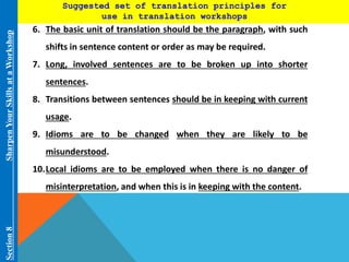 Suggested set of translation principles for 
use in translation workshops 
Section 8 Sharpen Your Skills at aWorkshop 
6. The basic unit of translation should be the paragraph, with such 
shifts in sentence content or order as may be required. 
7. Long, involved sentences are to be broken up into shorter 
sentences. 
8. Transitions between sentences should be in keeping with current 
usage. 
9. Idioms are to be changed when they are likely to be 
misunderstood. 
10.Local idioms are to be employed when there is no danger of 
misinterpretation, and when this is in keeping with the content. 
 