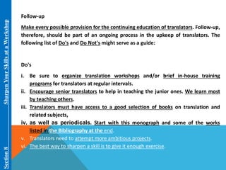 Section 8 Sharpen Your Skills at aWorkshop 
Follow-up 
Make every possible provision for the continuing education of translators. Follow-up, 
therefore, should be part of an ongoing process in the upkeep of translators. The 
following list of Do's and Do Not's might serve as a guide: 
Do's 
i. Be sure to organize translation workshops and/or brief in-house training 
programs for translators at regular intervals. 
ii. Encourage senior translators to help in teaching the junior ones. We learn most 
by teaching others. 
iii. Translators must have access to a good selection of books on translation and 
related subjects, 
iv. as well as periodicals. Start with this monograph and some of the works 
listed in the Bibliography at the end. 
v. Translators need to attempt more ambitious projects. 
vi. The best way to sharpen a skill is to give it enough exercise. 
 