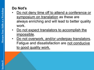 Section 8 Sharpen Your Skills at aWorkshop 
Do Not's 
• Do not deny time off to attend a conference or 
symposium on translation as these are 
always enriching and will lead to better quality 
work. 
• Do not expect translators to accomplish the 
impossible. 
• Do not overwork, and/or underpay translators. 
Fatigue and dissatisfaction are not conducive 
to good quality work. 
 