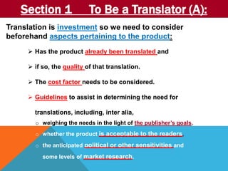 Section 1 To Be a Translator (A): 
Translation is investment so we need to consider 
beforehand aspects pertaining to the product: 
 Has the product already been translated and 
 if so, the quality of that translation. 
 The cost factor needs to be considered. 
 Guidelines to assist in determining the need for 
translations, including, inter alia, 
o weighing the needs in the light of the publisher’s goals, 
o whether the product is acceptable to the readers, 
o the anticipated political or other sensitivities and 
some levels of market research. 
 
