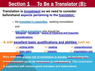 Section 1 To Be a Translator (B): 
Translation is investment so we need to consider 
beforehand aspects pertaining to the translator: 
o the translator’s capacities, seeking consultation 
and 
o recruiting translators who should be: 
bilingual, - bicultural, - aware of historical and linguistic 
considerations, 
- & with excellent basic qualifications and abilities such as: 
(a) writing skills, (b) reading, (c) comprehension, 
(d) team spirit, (e) integrity, (f) organization and 
energy. Mary reiterates crucial role of translation in society, so recruiting the 
wrong translator could be dangerous or self-defeating. This conclusion 
is supported with various good examples and elaborations. 
 