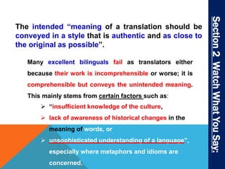 Section 2 Watch What You Say: 
The intended “meaning of a translation should be 
conveyed in a style that is authentic and as close to 
the original as possible”. 
Many excellent bilinguals fail as translators either 
because their work is incomprehensible or worse; it is 
comprehensible but conveys the unintended meaning. 
This mainly stems from certain factors such as: 
 “insufficient knowledge of the culture, 
 lack of awareness of historical changes in the 
meaning of words, or 
 unsophisticated understanding of a language”, 
especially where metaphors and idioms are 
concerned. 
 