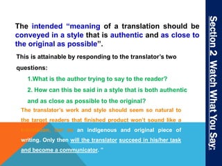 The intended “meaning of a translation should be 
conveyed in a style that is authentic and as close to 
the original as possible”. 
This is attainable by responding to the translator’s two 
questions: 
1.What is the author trying to say to the reader? 
2. How can this be said in a style that is both authentic 
and as close as possible to the original? 
The translator’s work and style should seem so natural to 
the target readers that finished product won’t sound like a 
translation, but as an indigenous and original piece of 
writing. Only then will the translator succeed in his/her task 
and become a communicator. ” 
Section 2 Watch What You Say: 
 