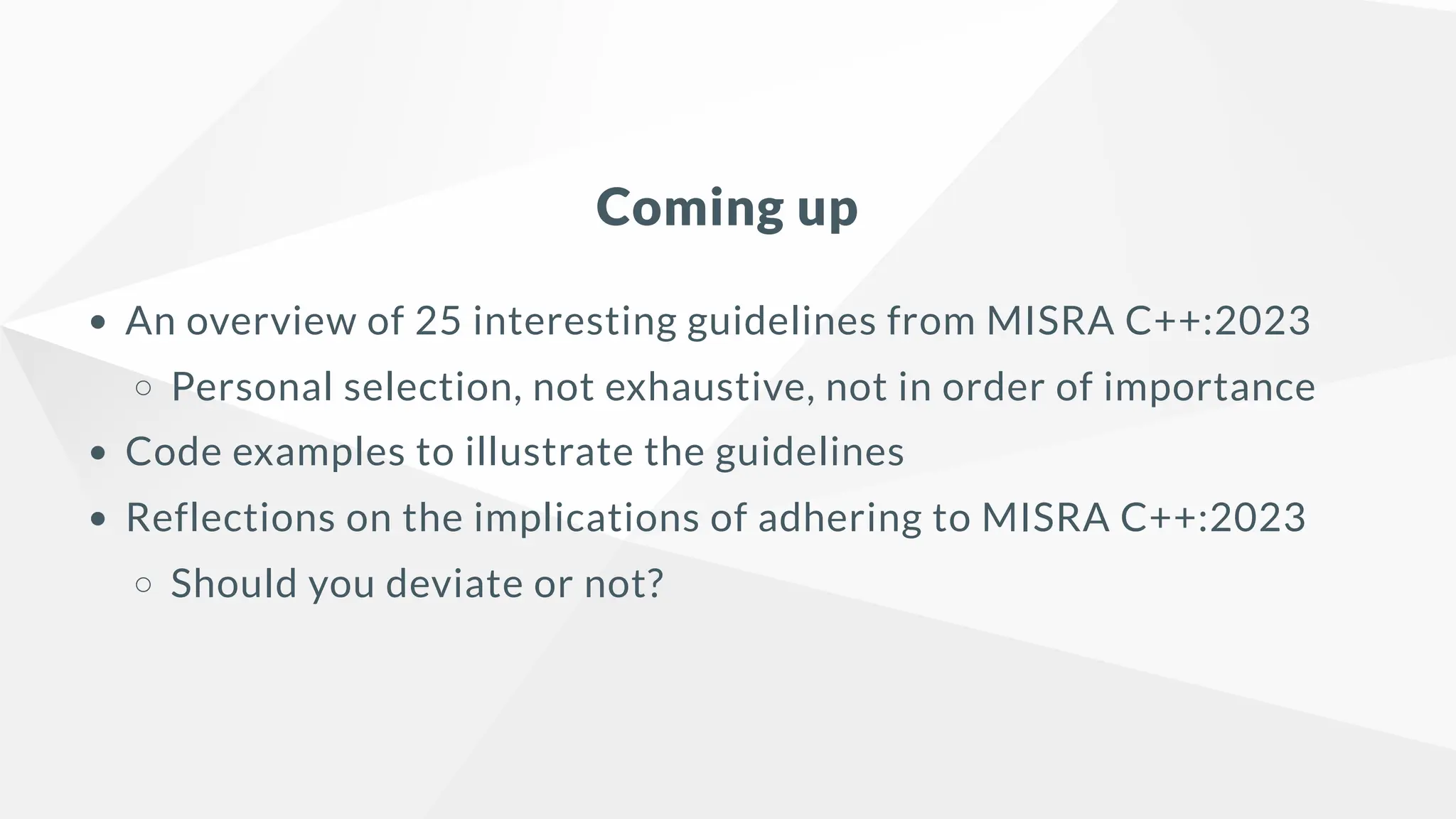 Coming up
An overview of 25 interesting guidelines from MISRA C++:2023
Personal selection, not exhaustive, not in order of importance
Code examples to illustrate the guidelines
Reflections on the implications of adhering to MISRA C++:2023
Should you deviate or not?
 