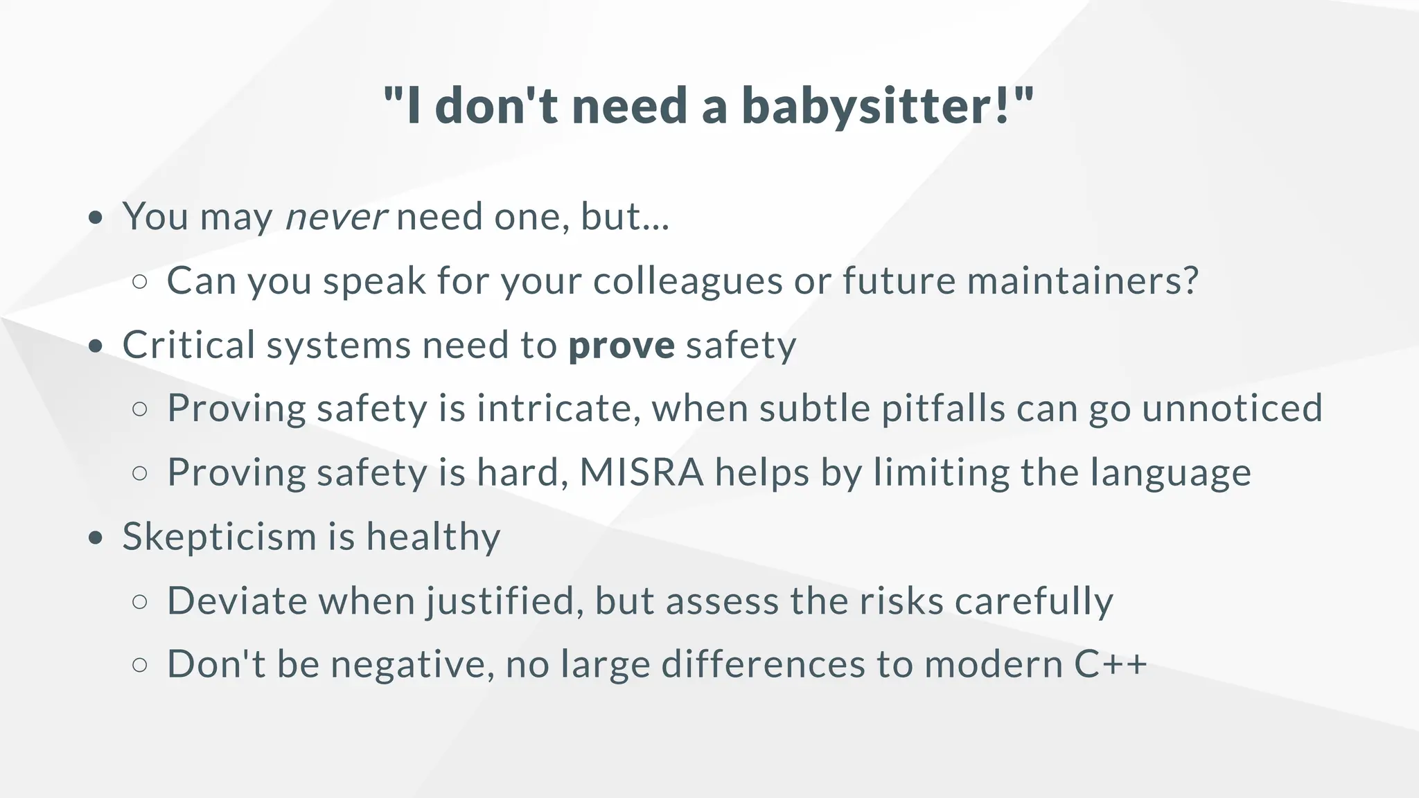 "I don't need a babysitter!"
You may never need one, but...
Can you speak for your colleagues or future maintainers?
Critical systems need to prove safety
Proving safety is intricate, when subtle pitfalls can go unnoticed
Proving safety is hard, MISRA helps by limiting the language
Skepticism is healthy
Deviate when justified, but assess the risks carefully
Don't be negative, no large differences to modern C++
 