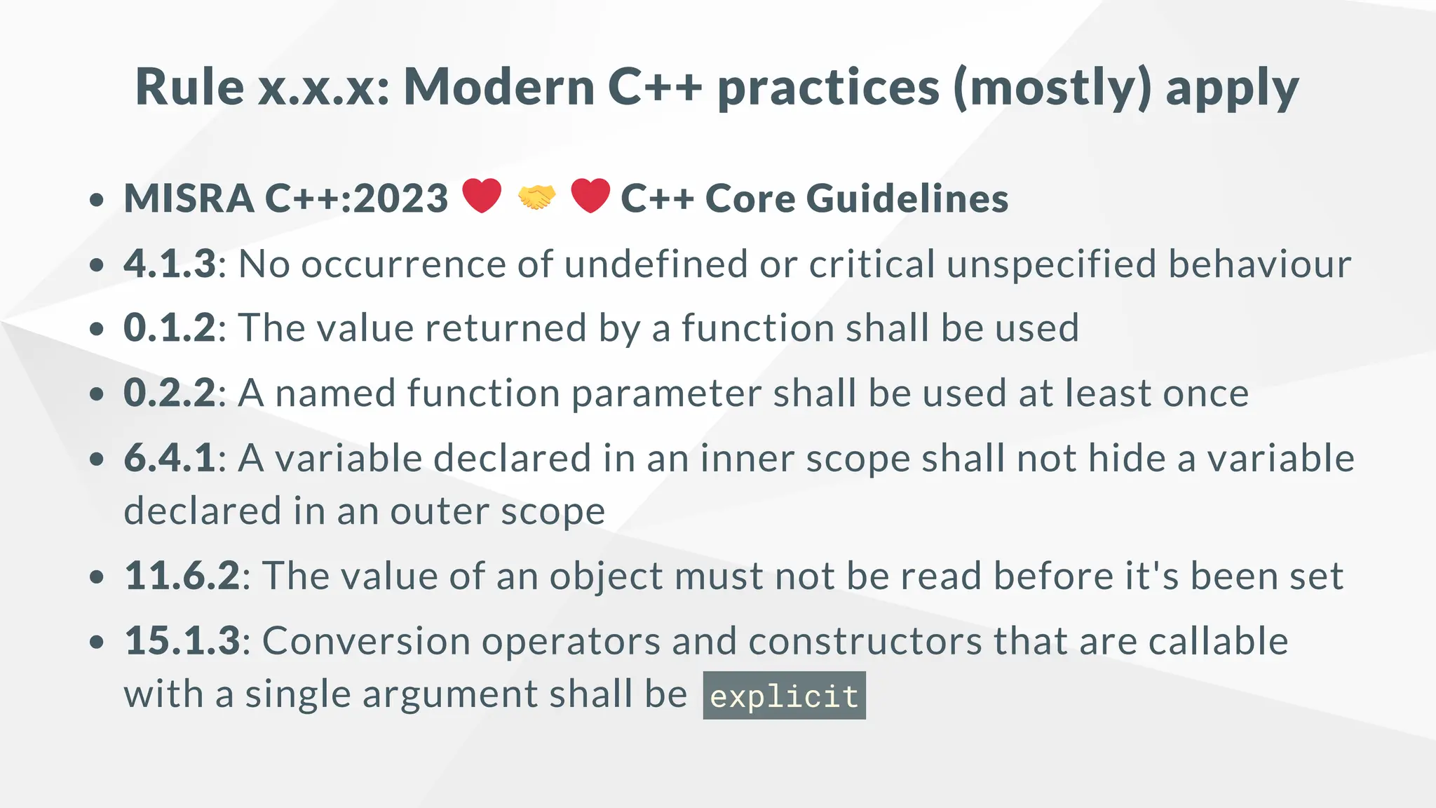 Rule x.x.x: Modern C++ practices (mostly) apply
MISRA C++:2023 C++ Core Guidelines
4.1.3: No occurrence of undefined or critical unspecified behaviour
0.1.2: The value returned by a function shall be used
0.2.2: A named function parameter shall be used at least once
6.4.1: A variable declared in an inner scope shall not hide a variable
declared in an outer scope
11.6.2: The value of an object must not be read before it's been set
15.1.3: Conversion operators and constructors that are callable
with a single argument shall be explicit
 