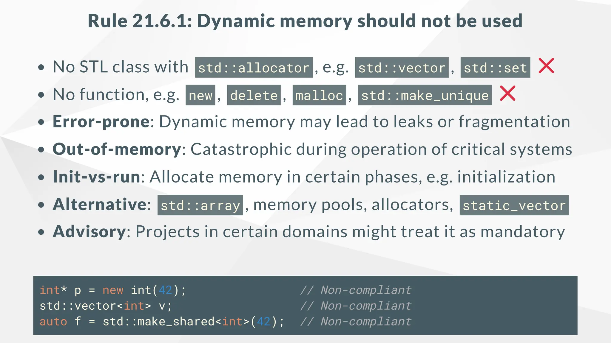 Rule 21.6.1: Dynamic memory should not be used
No STL class with std::allocator , e.g. std::vector , std::set
No function, e.g. new , delete , malloc , std::make_unique
Error-prone: Dynamic memory may lead to leaks or fragmentation
Out-of-memory: Catastrophic during operation of critical systems
Init-vs-run: Allocate memory in certain phases, e.g. initialization
Alternative: std::array , memory pools, allocators, static_vector
Advisory: Projects in certain domains might treat it as mandatory
int* p = new int(42); // Non-compliant
std::vector<int> v; // Non-compliant
auto f = std::make_shared<int>(42); // Non-compliant
 