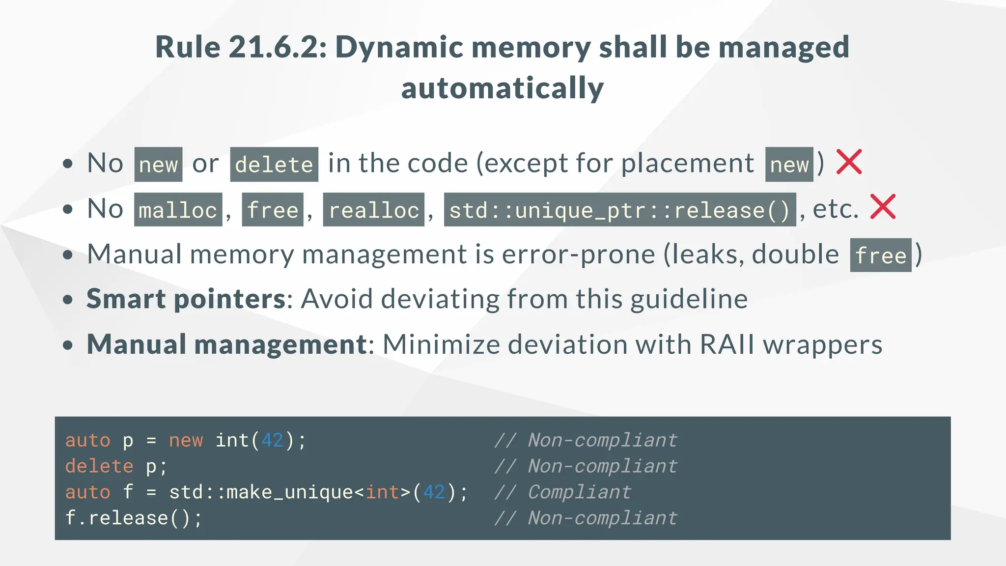 Rule 21.6.2: Dynamic memory shall be managed
automatically
No new or delete in the code (except for placement new )
No malloc , free , realloc , std::unique_ptr::release() , etc.
Manual memory management is error-prone (leaks, double free )
Smart pointers: Avoid deviating from this guideline
Manual management: Minimize deviation with RAII wrappers
auto p = new int(42); // Non-compliant
delete p; // Non-compliant
auto f = std::make_unique<int>(42); // Compliant
f.release(); // Non-compliant
 
