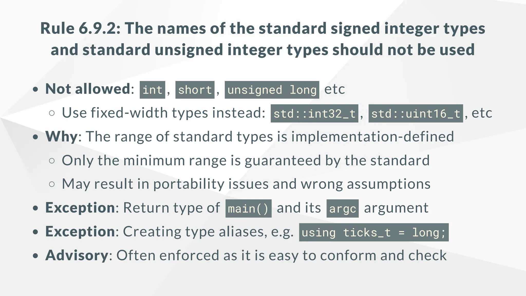 Rule 6.9.2: The names of the standard signed integer types
and standard unsigned integer types should not be used
Not allowed: int , short , unsigned long etc
Use fixed-width types instead: std::int32_t , std::uint16_t , etc
Why: The range of standard types is implementation-defined
Only the minimum range is guaranteed by the standard
May result in portability issues and wrong assumptions
Exception: Return type of main() and its argc argument
Exception: Creating type aliases, e.g. using ticks_t = long;
Advisory: Often enforced as it is easy to conform and check
 