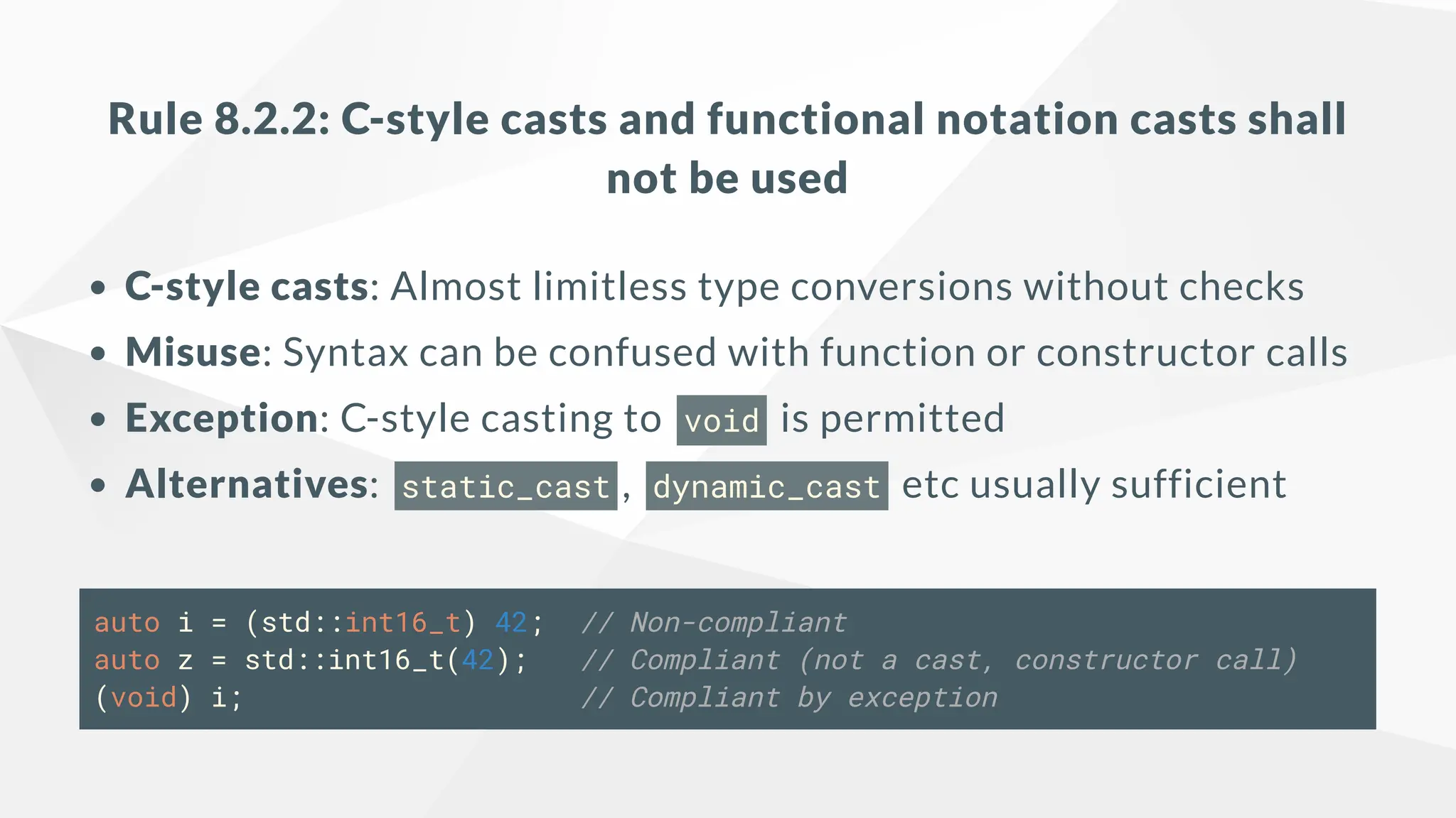 Rule 8.2.2: C-style casts and functional notation casts shall
not be used
C-style casts: Almost limitless type conversions without checks
Misuse: Syntax can be confused with function or constructor calls
Exception: C-style casting to void is permitted
Alternatives: static_cast , dynamic_cast etc usually sufficient
auto i = (std::int16_t) 42; // Non-compliant
auto z = std::int16_t(42); // Compliant (not a cast, constructor call)
(void) i; // Compliant by exception
 