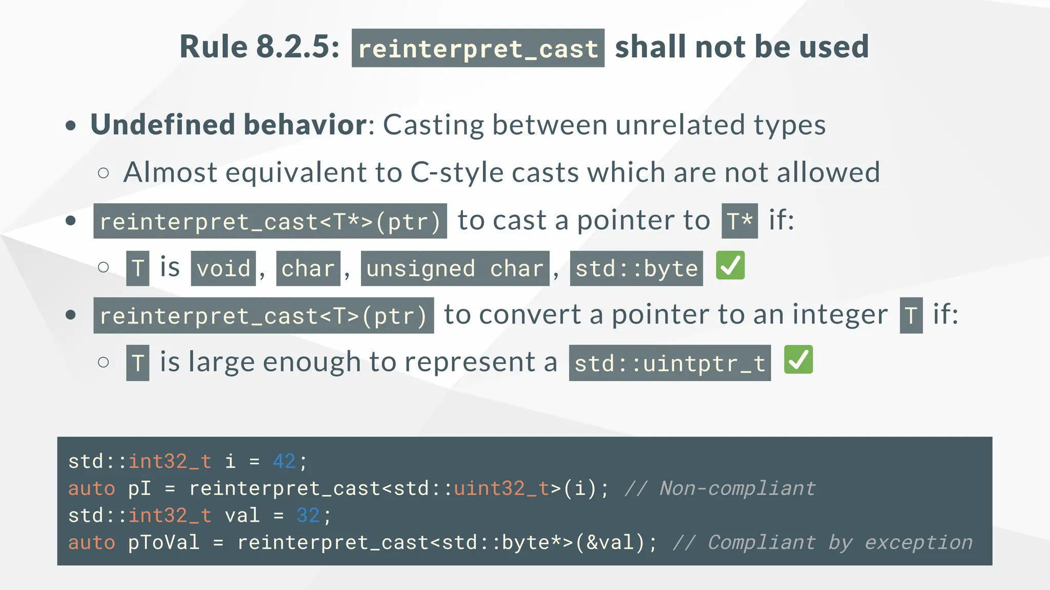 Rule 8.2.5: reinterpret_cast shall not be used
Undefined behavior: Casting between unrelated types
Almost equivalent to C-style casts which are not allowed
reinterpret_cast<T*>(ptr) to cast a pointer to T* if:
T is void , char , unsigned char , std::byte
reinterpret_cast<T>(ptr) to convert a pointer to an integer T if:
T is large enough to represent a std::uintptr_t
std::int32_t i = 42;
auto pI = reinterpret_cast<std::uint32_t>(i); // Non-compliant
std::int32_t val = 32;
auto pToVal = reinterpret_cast<std::byte*>(&val); // Compliant by exception
 