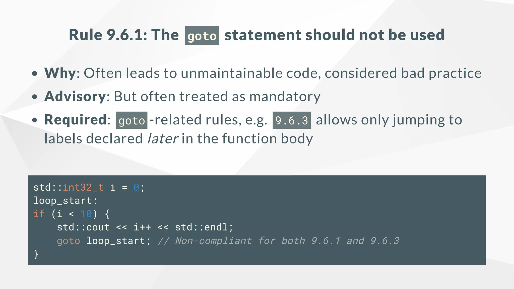Rule 9.6.1: The goto statement should not be used
Why: Often leads to unmaintainable code, considered bad practice
Advisory: But often treated as mandatory
Required: goto -related rules, e.g. 9.6.3 allows only jumping to
labels declared later in the function body
std::int32_t i = 0;
loop_start:
if (i < 10) {
std::cout << i++ << std::endl;
goto loop_start; // Non-compliant for both 9.6.1 and 9.6.3
}
 