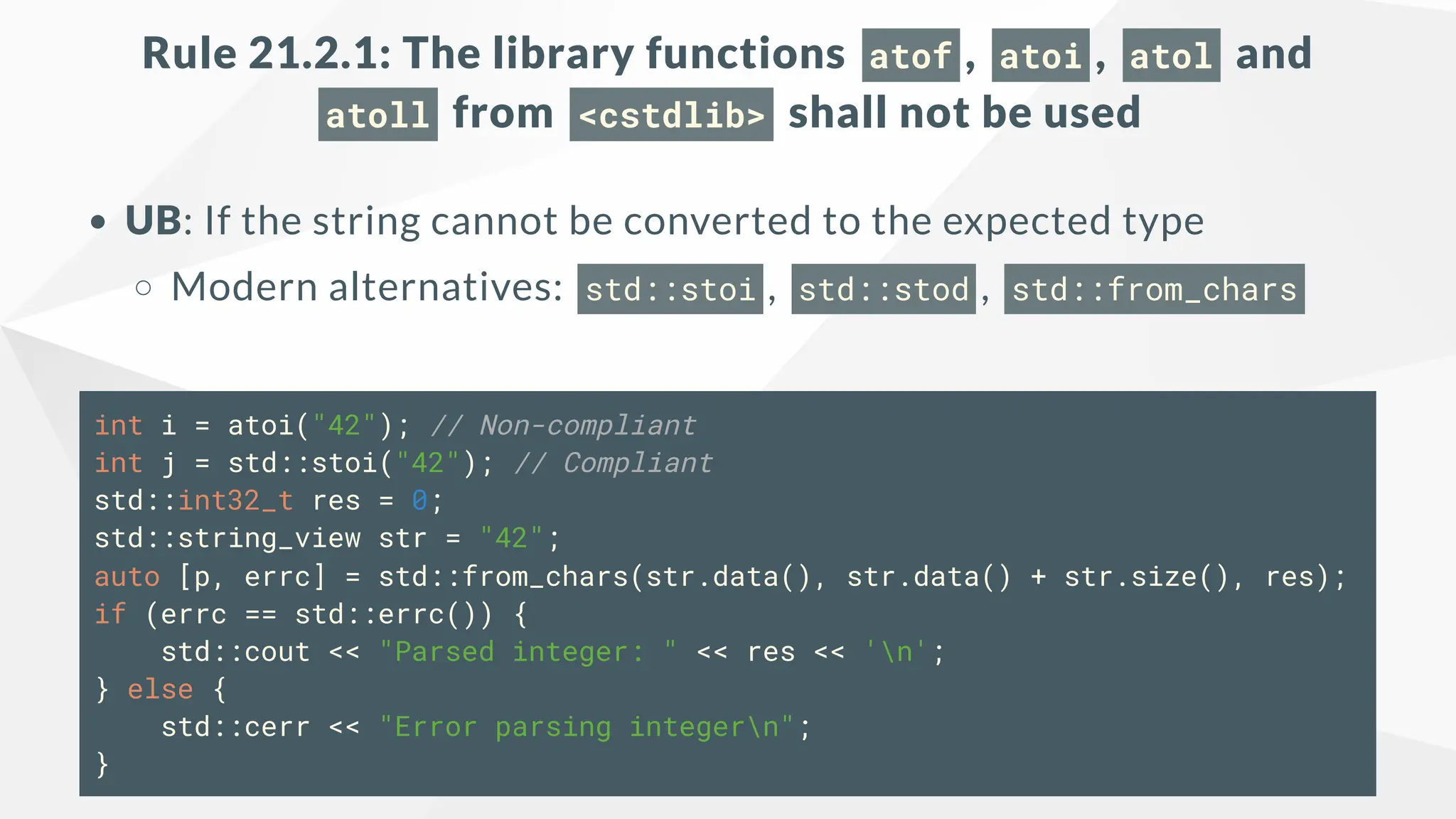 Rule 21.2.1: The library functions atof , atoi , atol and
atoll from <cstdlib> shall not be used
UB: If the string cannot be converted to the expected type
Modern alternatives: std::stoi , std::stod , std::from_chars
int i = atoi("42"); // Non-compliant
int j = std::stoi("42"); // Compliant
std::int32_t res = 0;
std::string_view str = "42";
auto [p, errc] = std::from_chars(str.data(), str.data() + str.size(), res);
if (errc == std::errc()) {
std::cout << "Parsed integer: " << res << 'n';
} else {
std::cerr << "Error parsing integern";
}
 