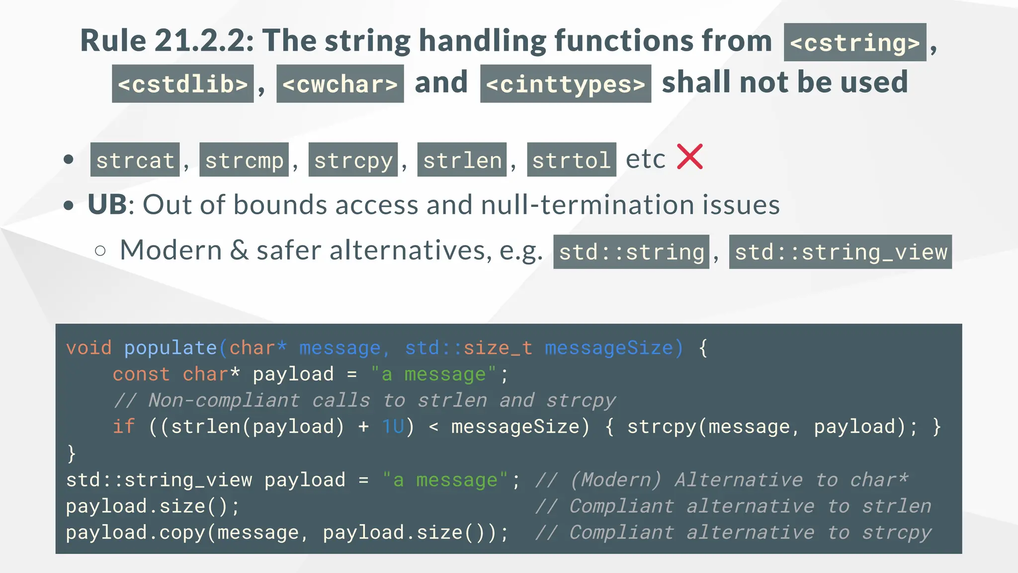 Rule 21.2.2: The string handling functions from <cstring> ,
<cstdlib> , <cwchar> and <cinttypes> shall not be used
strcat , strcmp , strcpy , strlen , strtol etc
UB: Out of bounds access and null-termination issues
Modern & safer alternatives, e.g. std::string , std::string_view
void populate(char* message, std::size_t messageSize) {
const char* payload = "a message";
// Non-compliant calls to strlen and strcpy
if ((strlen(payload) + 1U) < messageSize) { strcpy(message, payload); }
}
std::string_view payload = "a message"; // (Modern) Alternative to char*
payload.size(); // Compliant alternative to strlen
payload.copy(message, payload.size()); // Compliant alternative to strcpy
 