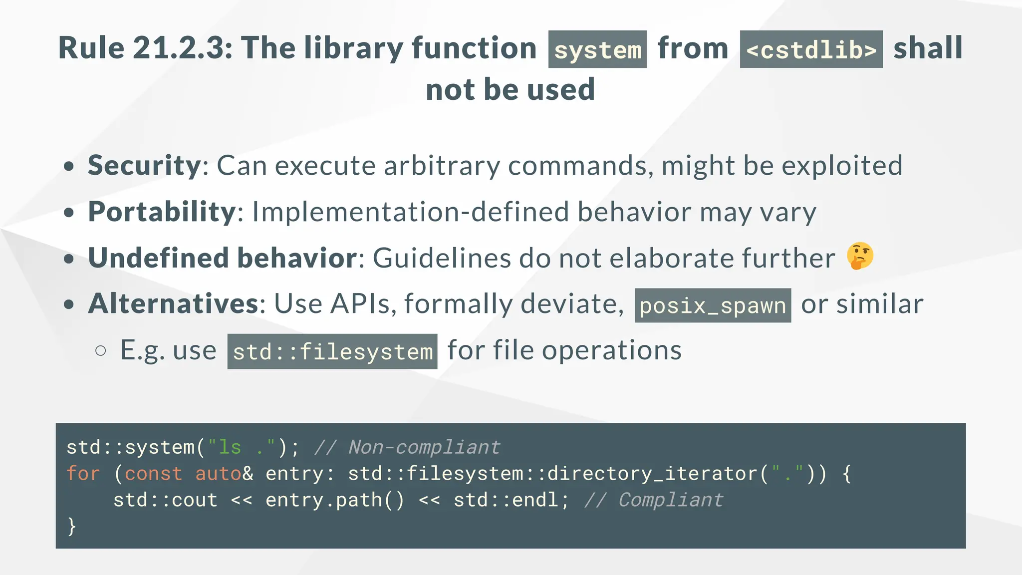 Rule 21.2.3: The library function system from <cstdlib> shall
not be used
Security: Can execute arbitrary commands, might be exploited
Portability: Implementation-defined behavior may vary
Undefined behavior: Guidelines do not elaborate further
Alternatives: Use APIs, formally deviate, posix_spawn or similar
E.g. use std::filesystem for file operations
std::system("ls ."); // Non-compliant
for (const auto& entry: std::filesystem::directory_iterator(".")) {
std::cout << entry.path() << std::endl; // Compliant
}
 