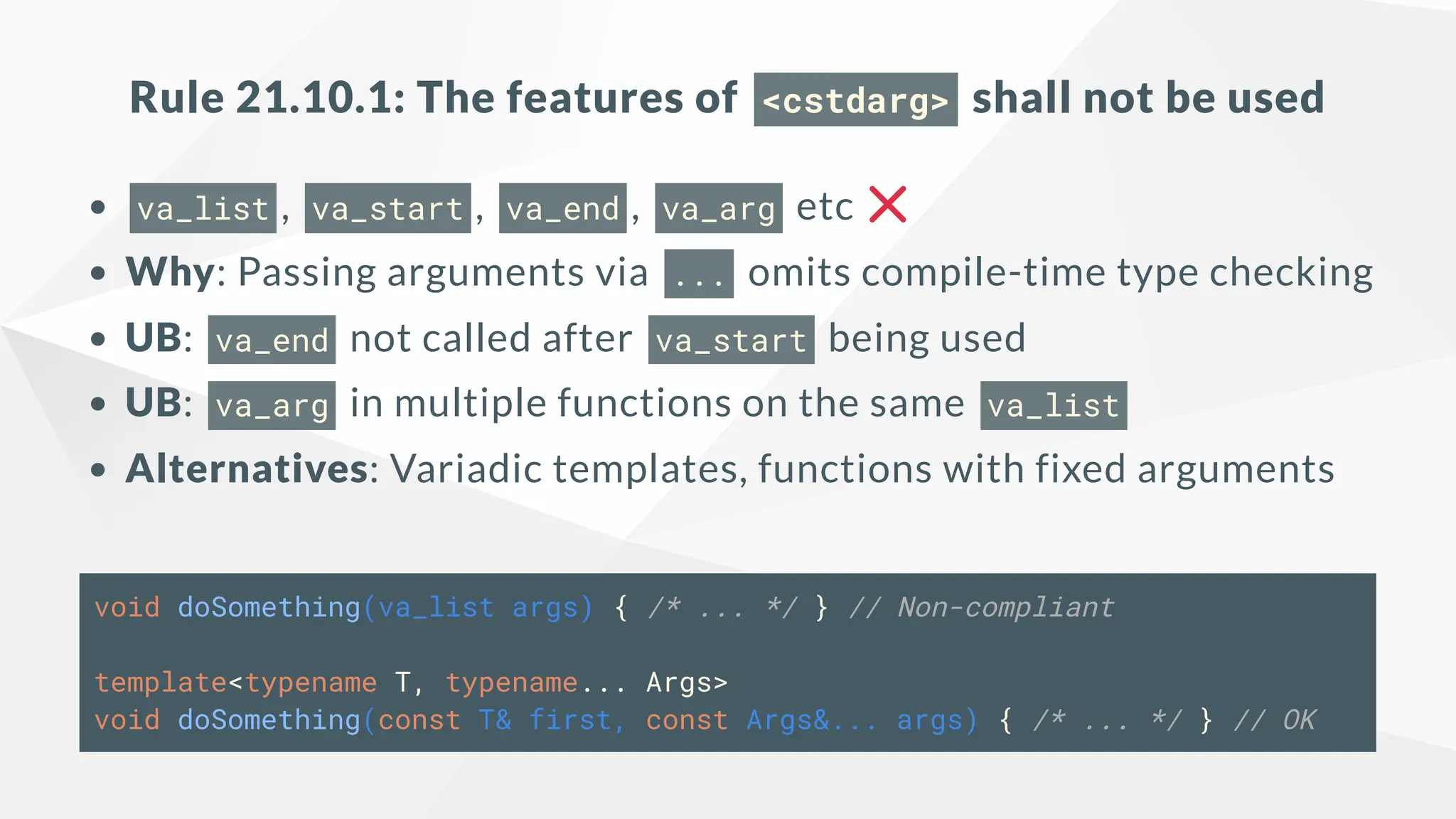 Rule 21.10.1: The features of <cstdarg> shall not be used
va_list , va_start , va_end , va_arg etc
Why: Passing arguments via ... omits compile-time type checking
UB: va_end not called after va_start being used
UB: va_arg in multiple functions on the same va_list
Alternatives: Variadic templates, functions with fixed arguments
void doSomething(va_list args) { /* ... */ } // Non-compliant
template<typename T, typename... Args>
void doSomething(const T& first, const Args&... args) { /* ... */ } // OK
 