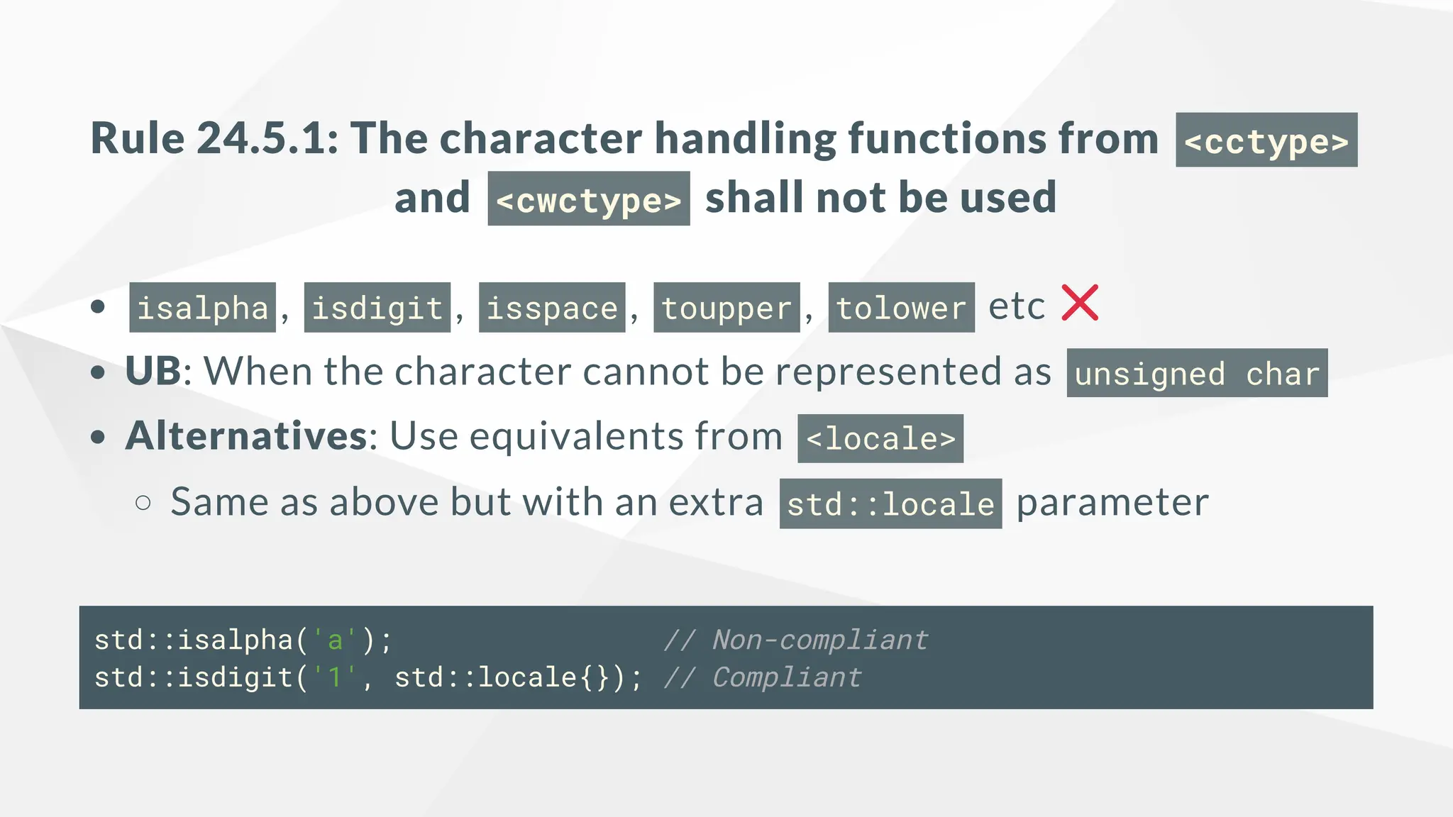 Rule 24.5.1: The character handling functions from <cctype>
and <cwctype> shall not be used
isalpha , isdigit , isspace , toupper , tolower etc
UB: When the character cannot be represented as unsigned char
Alternatives: Use equivalents from <locale>
Same as above but with an extra std::locale parameter
std::isalpha('a'); // Non-compliant
std::isdigit('1', std::locale{}); // Compliant
 