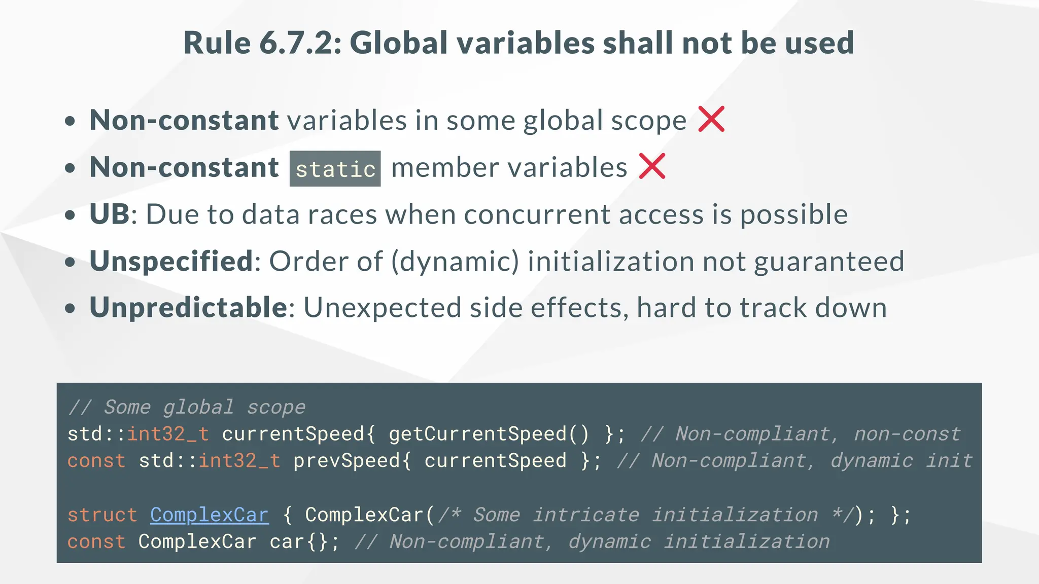Rule 6.7.2: Global variables shall not be used
Non-constant variables in some global scope
Non-constant static member variables
UB: Due to data races when concurrent access is possible
Unspecified: Order of (dynamic) initialization not guaranteed
Unpredictable: Unexpected side effects, hard to track down
// Some global scope
std::int32_t currentSpeed{ getCurrentSpeed() }; // Non-compliant, non-const
const std::int32_t prevSpeed{ currentSpeed }; // Non-compliant, dynamic init
struct ComplexCar { ComplexCar(/* Some intricate initialization */); };
const ComplexCar car{}; // Non-compliant, dynamic initialization
 