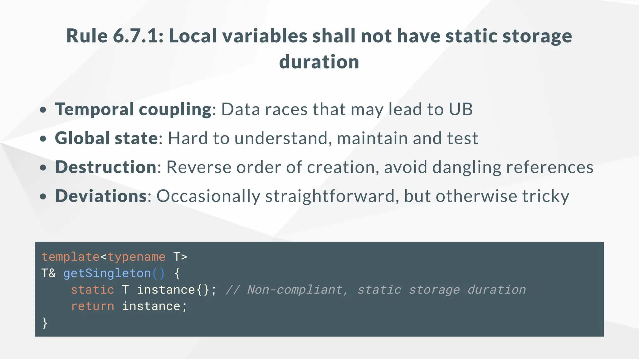 Rule 6.7.1: Local variables shall not have static storage
duration
Temporal coupling: Data races that may lead to UB
Global state: Hard to understand, maintain and test
Destruction: Reverse order of creation, avoid dangling references
Deviations: Occasionally straightforward, but otherwise tricky
template<typename T>
T& getSingleton() {
static T instance{}; // Non-compliant, static storage duration
return instance;
}
 