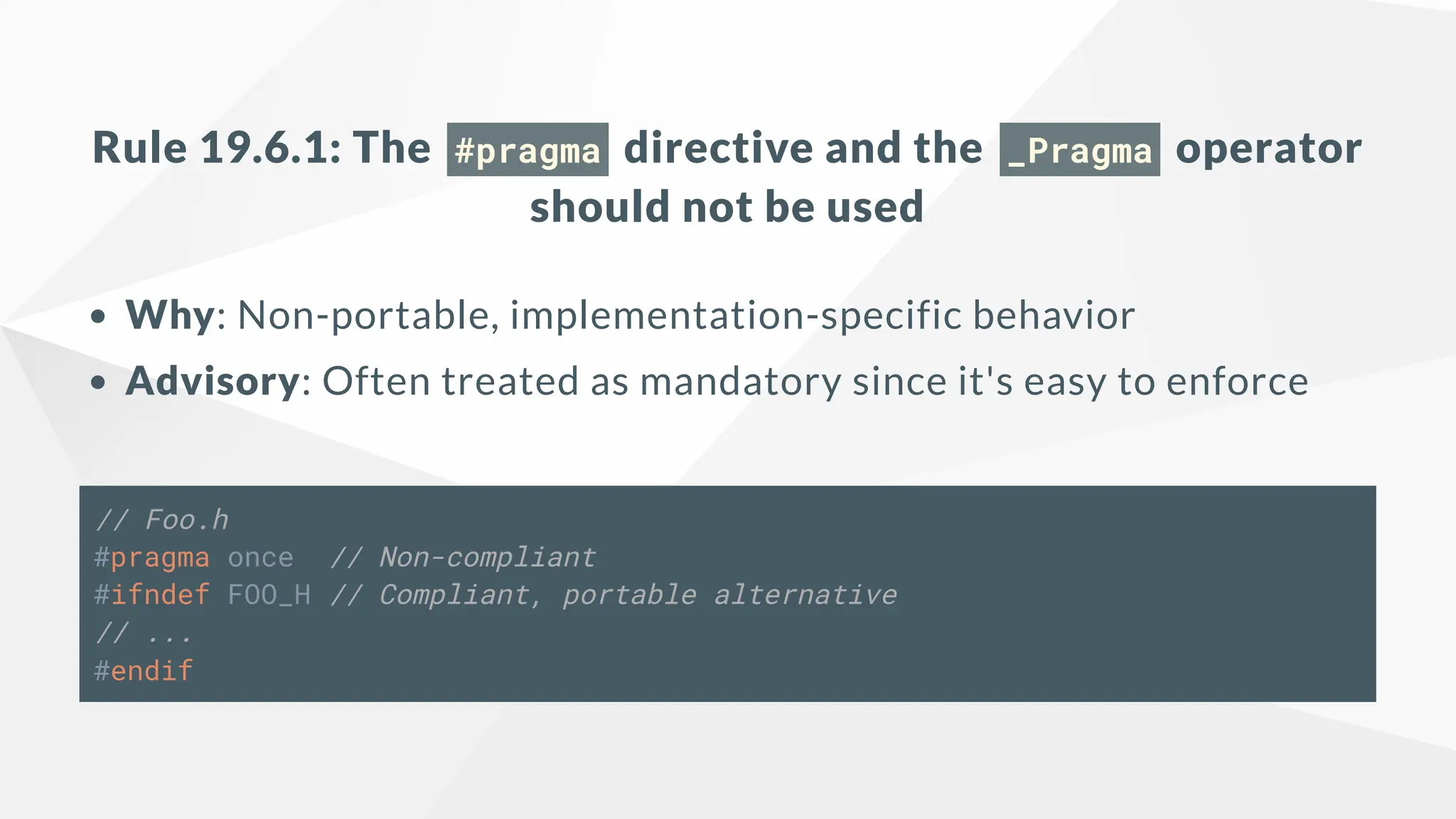 Rule 19.6.1: The #pragma directive and the _Pragma operator
should not be used
Why: Non-portable, implementation-specific behavior
Advisory: Often treated as mandatory since it's easy to enforce
// Foo.h
#pragma once // Non-compliant
#ifndef FOO_H // Compliant, portable alternative
// ...
#endif
 