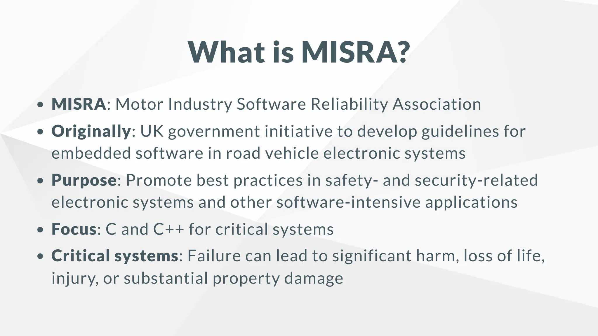 What is MISRA?
MISRA: Motor Industry Software Reliability Association
Originally: UK government initiative to develop guidelines for
embedded software in road vehicle electronic systems
Purpose: Promote best practices in safety- and security-related
electronic systems and other software-intensive applications
Focus: C and C++ for critical systems
Critical systems: Failure can lead to significant harm, loss of life,
injury, or substantial property damage
 
