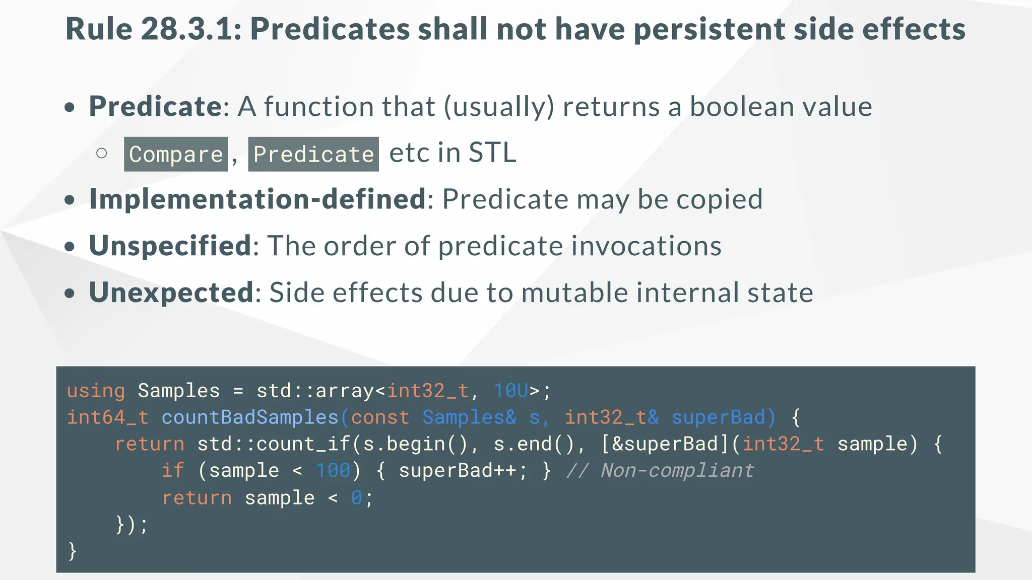 Rule 28.3.1: Predicates shall not have persistent side effects
Predicate: A function that (usually) returns a boolean value
Compare , Predicate etc in STL
Implementation-defined: Predicate may be copied
Unspecified: The order of predicate invocations
Unexpected: Side effects due to mutable internal state
using Samples = std::array<int32_t, 10U>;
int64_t countBadSamples(const Samples& s, int32_t& superBad) {
return std::count_if(s.begin(), s.end(), [&superBad](int32_t sample) {
if (sample < 100) { superBad++; } // Non-compliant
return sample < 0;
});
}
 