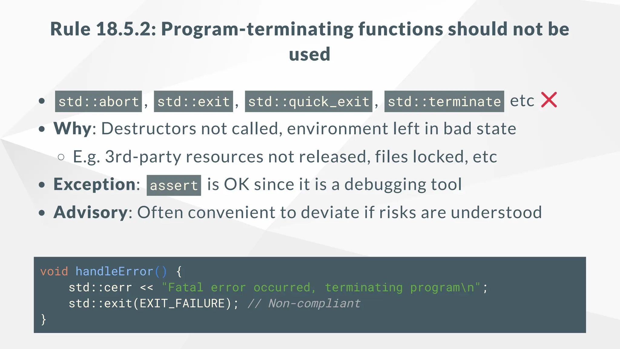 Rule 18.5.2: Program-terminating functions should not be
used
std::abort , std::exit , std::quick_exit , std::terminate etc
Why: Destructors not called, environment left in bad state
E.g. 3rd-party resources not released, files locked, etc
Exception: assert is OK since it is a debugging tool
Advisory: Often convenient to deviate if risks are understood
void handleError() {
std::cerr << "Fatal error occurred, terminating programn";
std::exit(EXIT_FAILURE); // Non-compliant
}
 